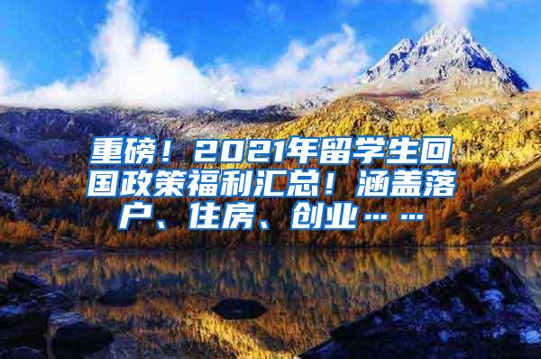 重磅！2021年留学生回国政策福利汇总！涵盖落户、住房、创业……