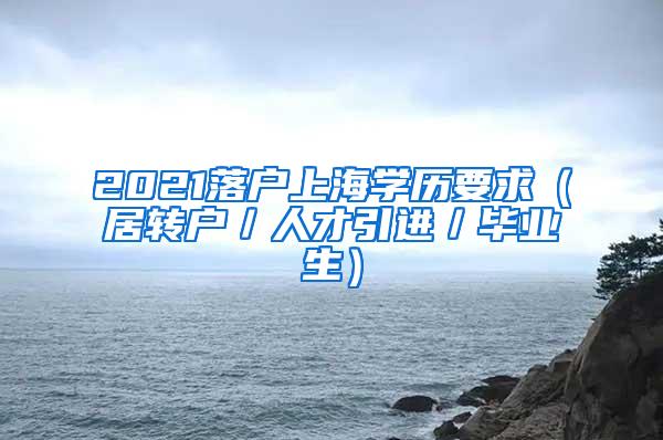 2021落户上海学历要求（居转户／人才引进／毕业生）