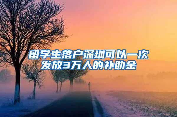 留学生落户深圳可以一次发放3万人的补助金