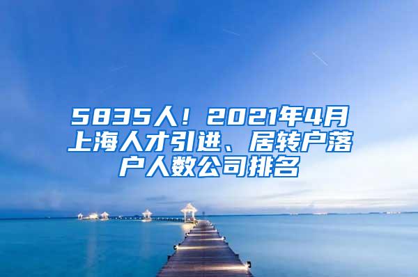 5835人！2021年4月上海人才引进、居转户落户人数公司排名