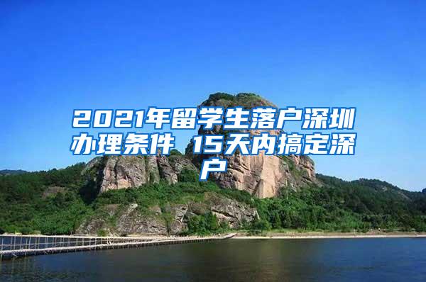 2021年留学生落户深圳办理条件 15天内搞定深户