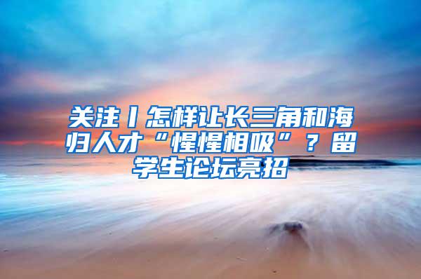 关注丨怎样让长三角和海归人才“惺惺相吸”？留学生论坛亮招