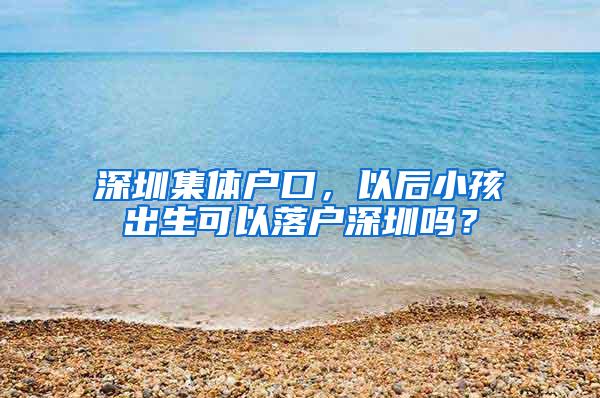 深圳集体户口，以后小孩出生可以落户深圳吗？