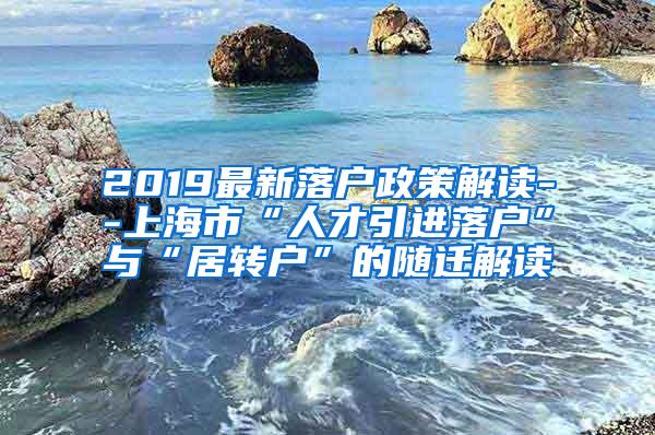 2019最新落户政策解读--上海市“人才引进落户”与“居转户”的随迁解读