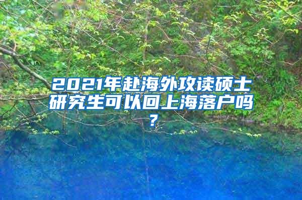 2021年赴海外攻读硕士研究生可以回上海落户吗？