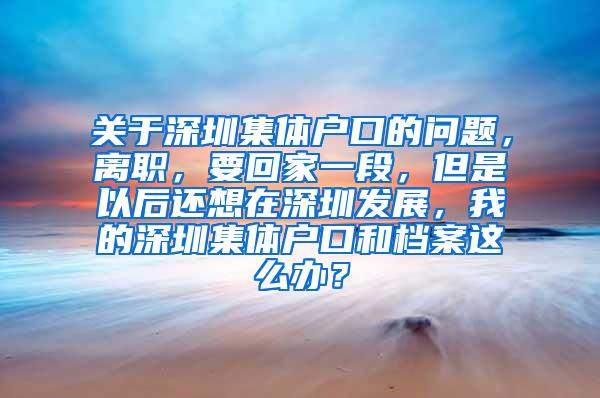 关于深圳集体户口的问题，离职，要回家一段，但是以后还想在深圳发展，我的深圳集体户口和档案这么办？