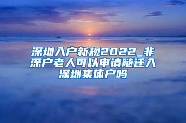 深圳入户新规2022_非深户老人可以申请随迁入深圳集体户吗