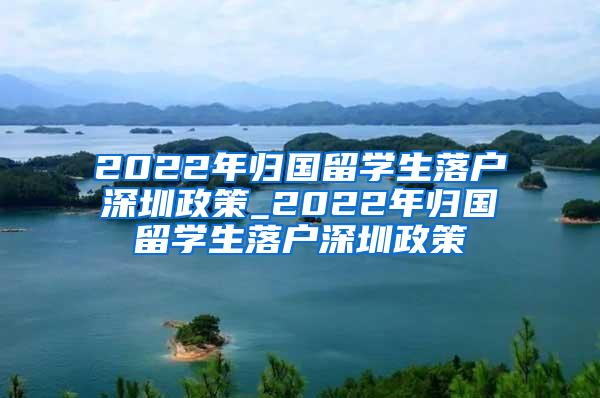 2022年归国留学生落户深圳政策_2022年归国留学生落户深圳政策