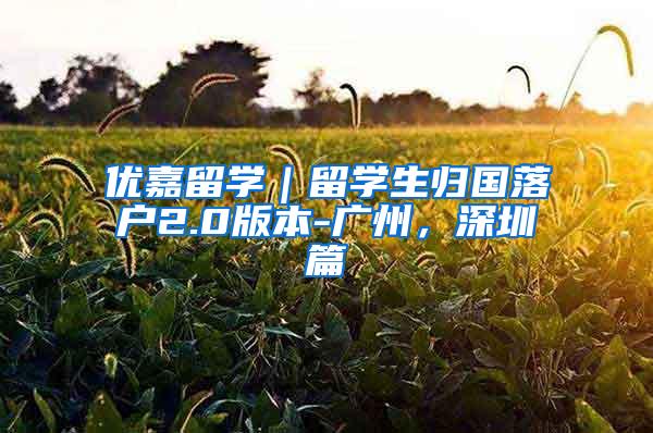 优嘉留学｜留学生归国落户2.0版本-广州，深圳篇