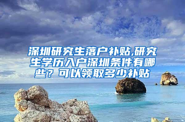 深圳研究生落户补贴,研究生学历入户深圳条件有哪些？可以领取多少补贴