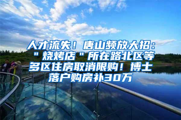 人才流失！唐山频放大招：＂烧烤店＂所在路北区等多区住房取消限购！博士落户购房补30万