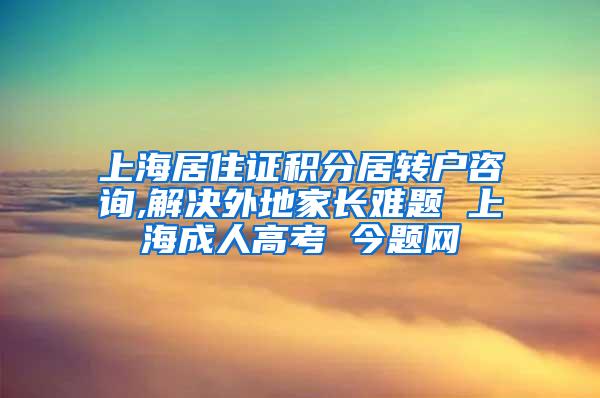 上海居住证积分居转户咨询,解决外地家长难题 上海成人高考 今题网