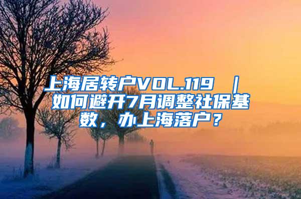 上海居转户VOL.119 ｜ 如何避开7月调整社保基数，办上海落户？