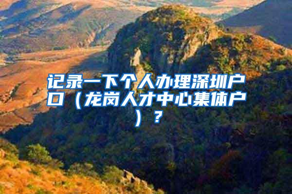 记录一下个人办理深圳户口（龙岗人才中心集体户）？