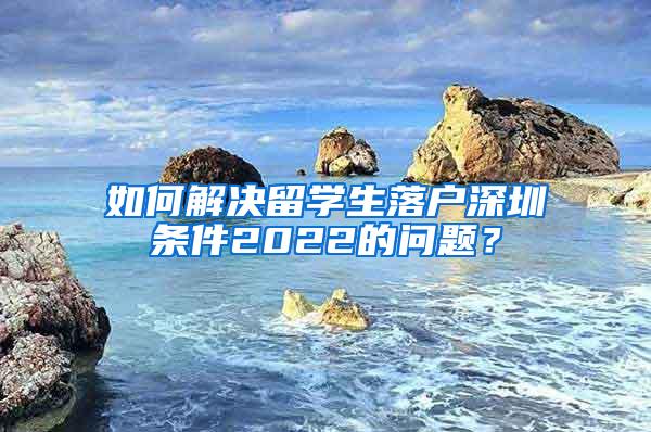 如何解决留学生落户深圳条件2022的问题？