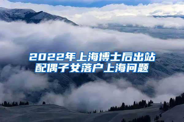 2022年上海博士后出站配偶子女落户上海问题