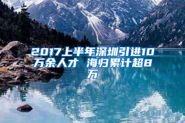 2017上半年深圳引进10万余人才 海归累计超8万