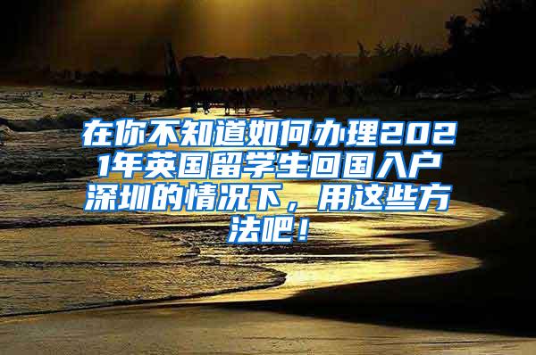 在你不知道如何办理2021年英国留学生回国入户深圳的情况下，用这些方法吧！