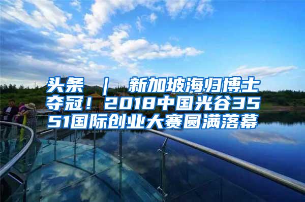 头条 ｜ 新加坡海归博士夺冠！2018中国光谷3551国际创业大赛圆满落幕