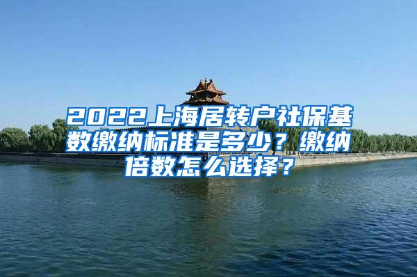 2022上海居转户社保基数缴纳标准是多少？缴纳倍数怎么选择？