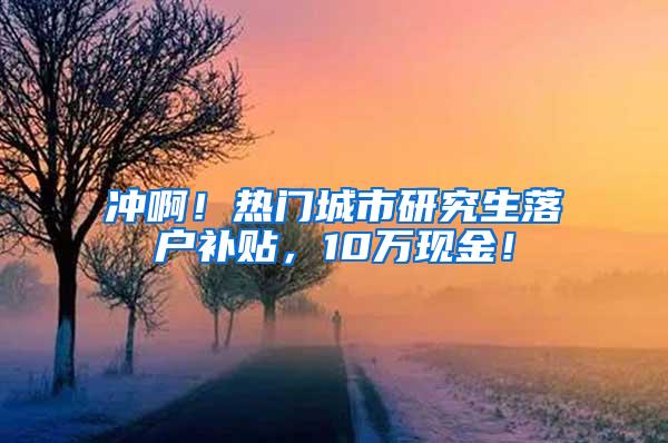 冲啊！热门城市研究生落户补贴，10万现金！