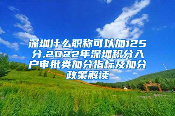 深圳什么职称可以加125分,2022年深圳积分入户审批类加分指标及加分政策解读