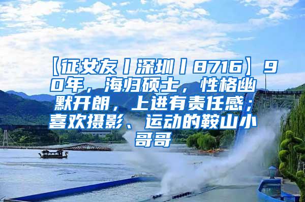 【征女友丨深圳丨8716】90年，海归硕士，性格幽默开朗，上进有责任感；喜欢摄影、运动的鞍山小哥哥