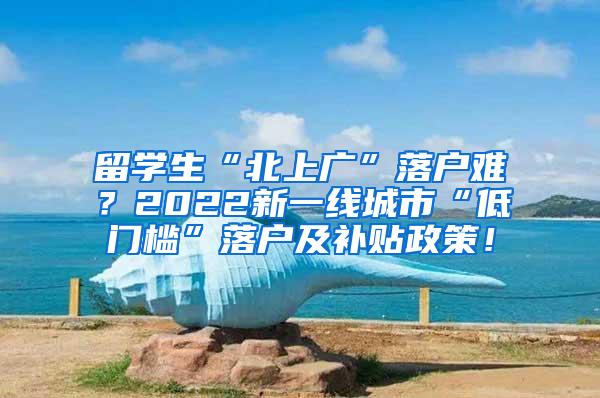 留学生“北上广”落户难？2022新一线城市“低门槛”落户及补贴政策！