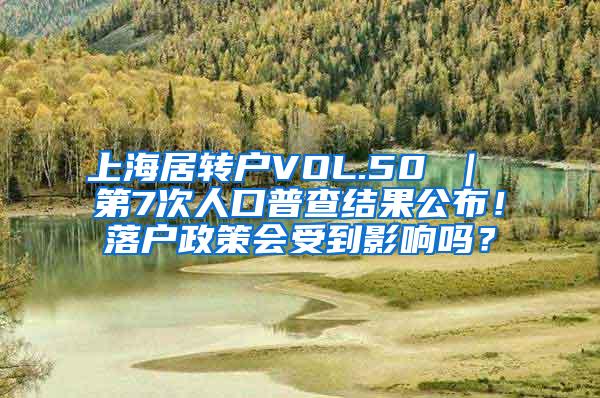 上海居转户VOL.50 ｜ 第7次人口普查结果公布！落户政策会受到影响吗？