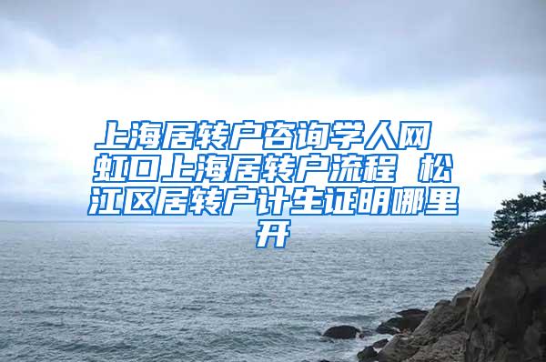 上海居转户咨询学人网 虹口上海居转户流程 松江区居转户计生证明哪里开