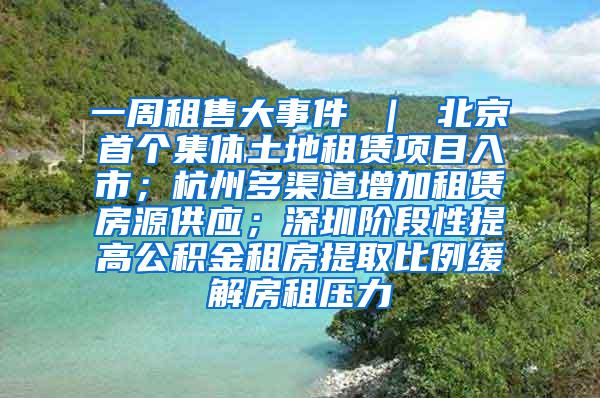 一周租售大事件 ｜ 北京首个集体土地租赁项目入市；杭州多渠道增加租赁房源供应；深圳阶段性提高公积金租房提取比例缓解房租压力