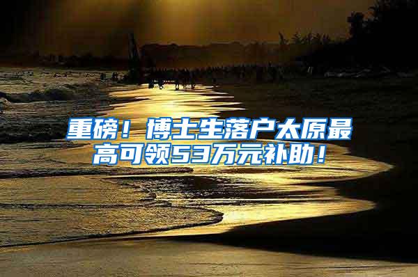 重磅！博士生落户太原最高可领53万元补助！