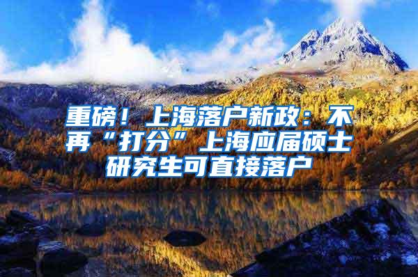 重磅！上海落户新政：不再“打分”上海应届硕士研究生可直接落户