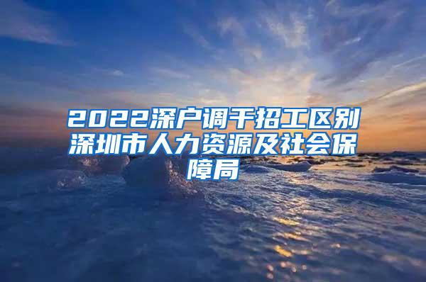 2022深户调干招工区别深圳市人力资源及社会保障局