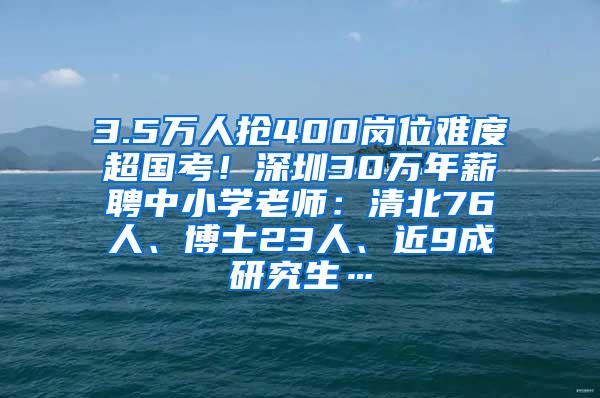 3.5万人抢400岗位难度超国考！深圳30万年薪聘中小学老师：清北76人、博士23人、近9成研究生…