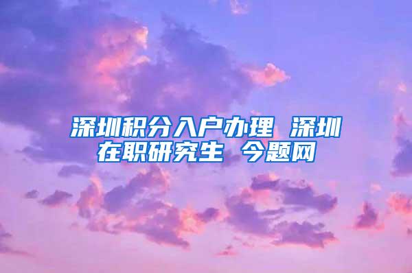 深圳积分入户办理 深圳在职研究生 今题网