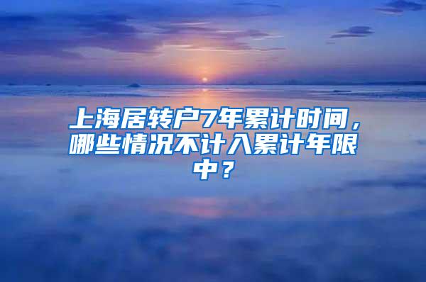 上海居转户7年累计时间，哪些情况不计入累计年限中？