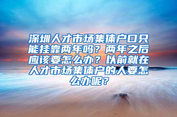 深圳人才市场集体户口只能挂靠两年吗？两年之后应该要怎么办？以前就在人才市场集体户的人要怎么办呢？