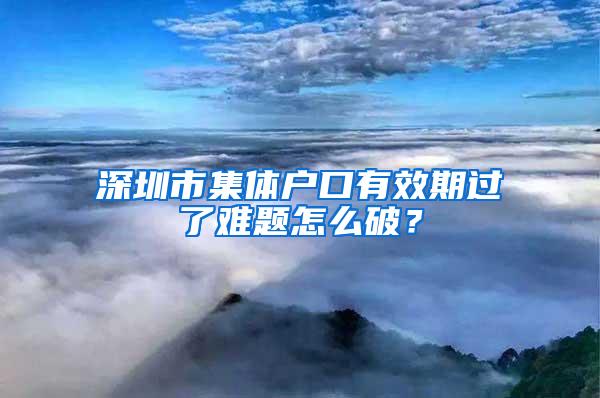 深圳市集体户口有效期过了难题怎么破？