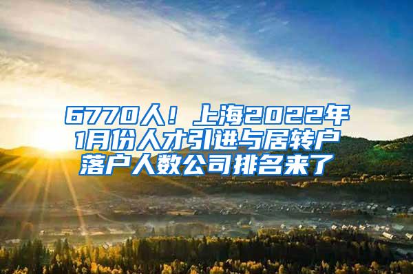 6770人！上海2022年1月份人才引进与居转户落户人数公司排名来了