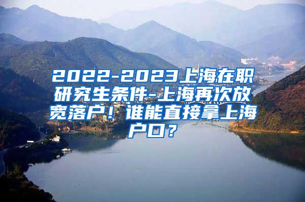 2022-2023上海在职研究生条件-上海再次放宽落户！谁能直接拿上海户口？