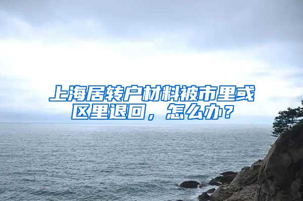 上海居转户材料被市里或区里退回，怎么办？