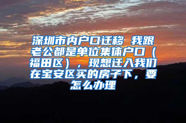 深圳市内户口迁移 我跟老公都是单位集体户口（福田区），现想迁入我们在宝安区买的房子下，要怎么办理