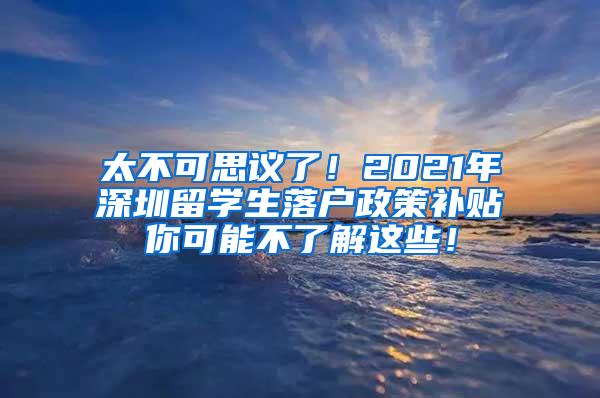 太不可思议了！2021年深圳留学生落户政策补贴你可能不了解这些！