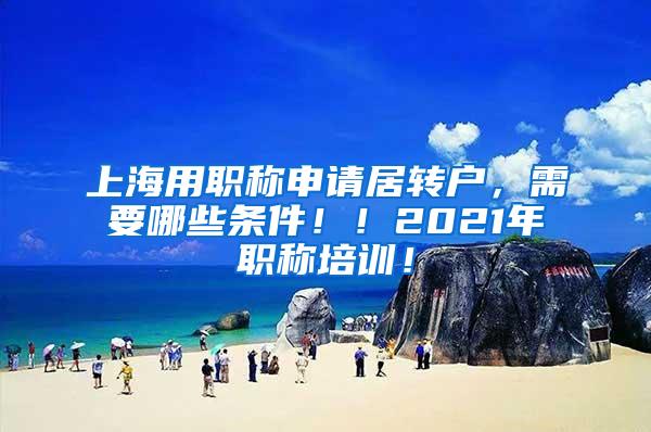 上海用职称申请居转户，需要哪些条件！！2021年职称培训！