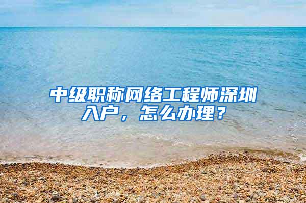 中级职称网络工程师深圳入户，怎么办理？