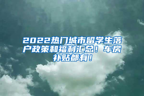 2022热门城市留学生落户政策和福利汇总！车房补贴都有！