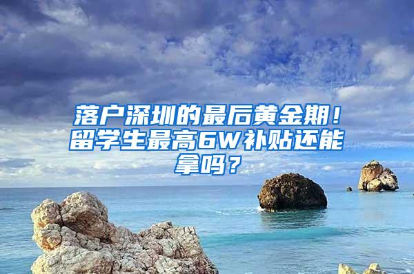 落户深圳的最后黄金期！留学生最高6W补贴还能拿吗？