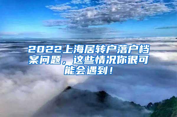 2022上海居转户落户档案问题，这些情况你很可能会遇到！