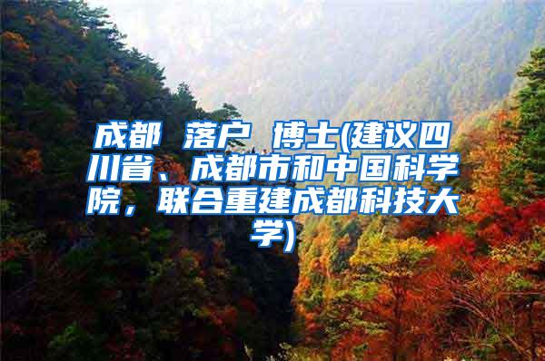 成都 落户 博士(建议四川省、成都市和中国科学院，联合重建成都科技大学)